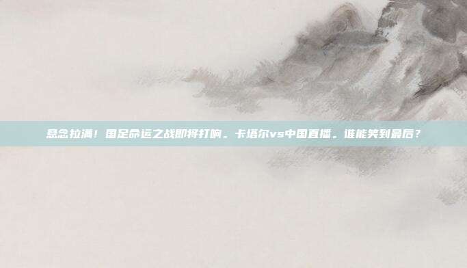 悬念拉满！国足命运之战即将打响。卡塔尔vs中国直播。谁能笑到最后？