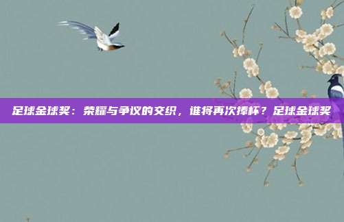 足球金球奖：荣耀与争议的交织，谁将再次捧杯？足球金球奖