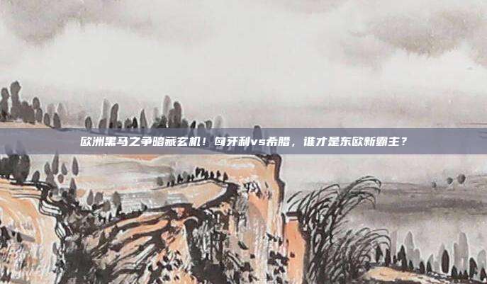 欧洲黑马之争暗藏玄机！匈牙利vs希腊，谁才是东欧新霸主？