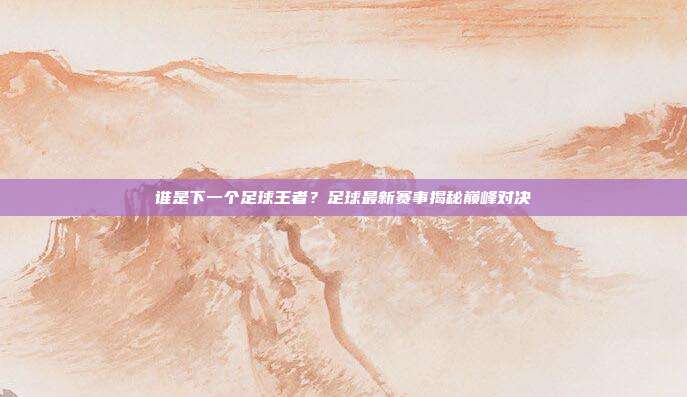 谁是下一个足球王者？足球最新赛事揭秘巅峰对决