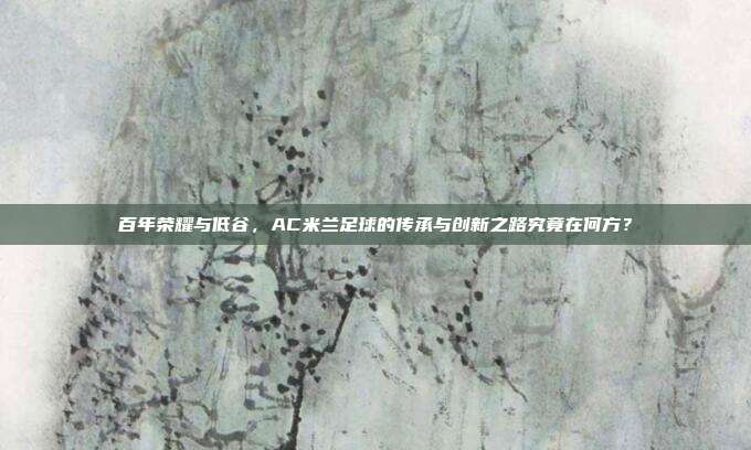 百年荣耀与低谷，AC米兰足球的传承与创新之路究竟在何方？