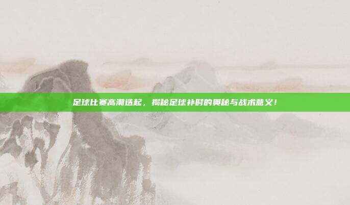 足球比赛高潮迭起，揭秘足球补时的奥秘与战术意义！
