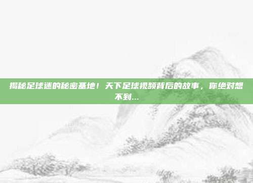 揭秘足球迷的秘密基地！天下足球视频背后的故事，你绝对想不到...