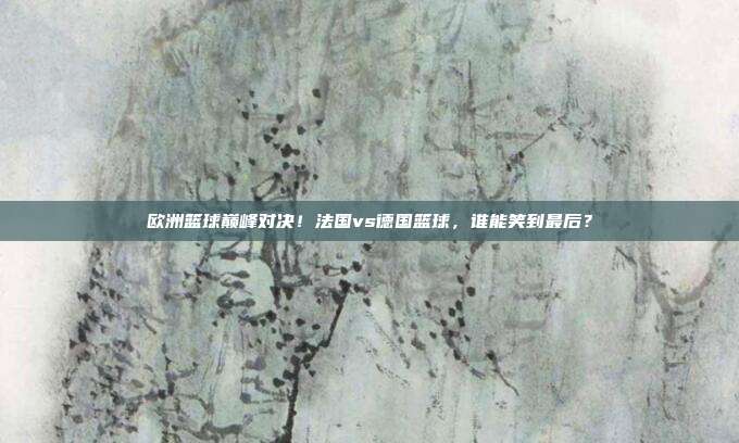 欧洲篮球巅峰对决！法国vs德国篮球，谁能笑到最后？