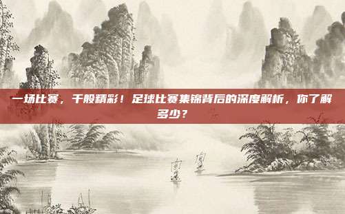 一场比赛，千般精彩！足球比赛集锦背后的深度解析，你了解多少？