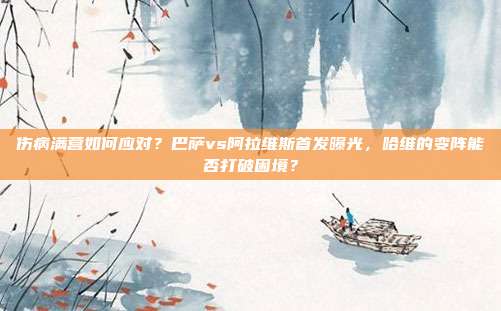 伤病满营如何应对？巴萨vs阿拉维斯首发曝光，哈维的变阵能否打破困境？