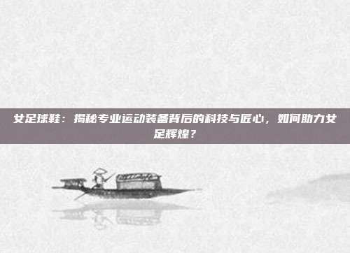 女足球鞋：揭秘专业运动装备背后的科技与匠心，如何助力女足辉煌？