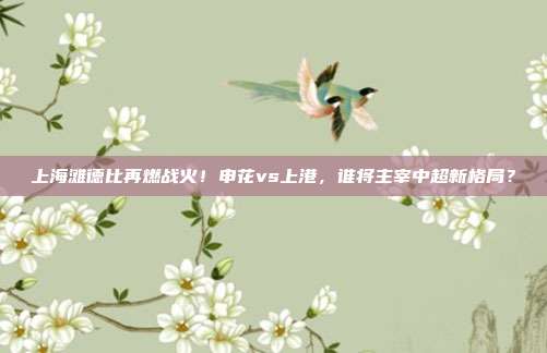 上海滩德比再燃战火！申花vs上港，谁将主宰中超新格局？