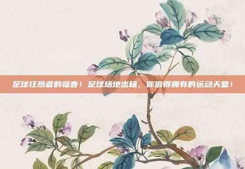 足球狂热者的福音！足球场地出租，你值得拥有的运动天堂！