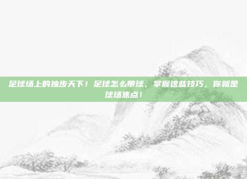 足球场上的独步天下！足球怎么带球，掌握这些技巧，你就是球场焦点！