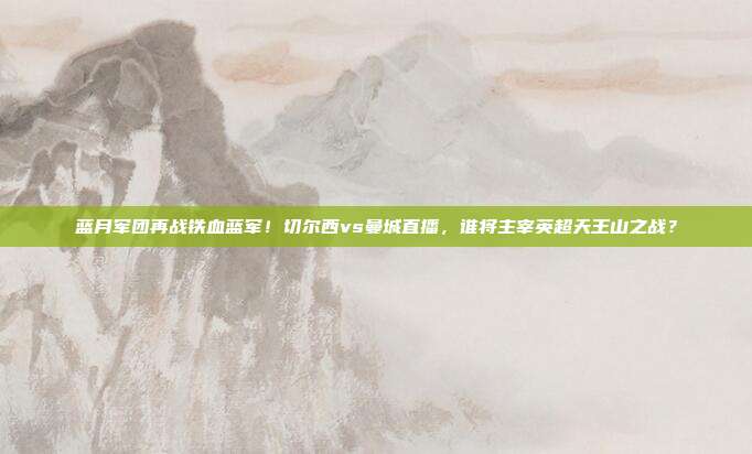 蓝月军团再战铁血蓝军！切尔西vs曼城直播，谁将主宰英超天王山之战？