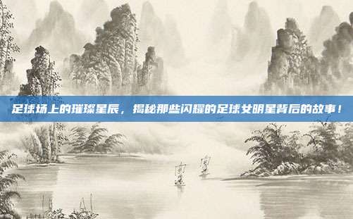 足球场上的璀璨星辰，揭秘那些闪耀的足球女明星背后的故事！