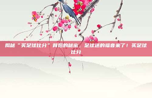 揭秘“买足球比分”背后的秘密，足球迷的福音来了！买足球比分
