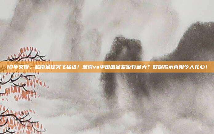 10年交锋，越南足球突飞猛进！越南vs中国国足差距有多大？数据揭示真相令人扎心！