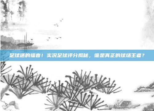 足球迷的福音！实况足球评分揭秘，谁是真正的球场王者？