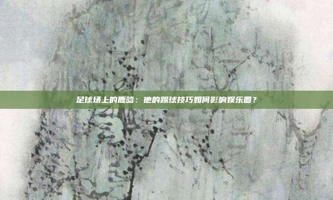足球场上的鹿晗：他的踢球技巧如何影响娱乐圈？