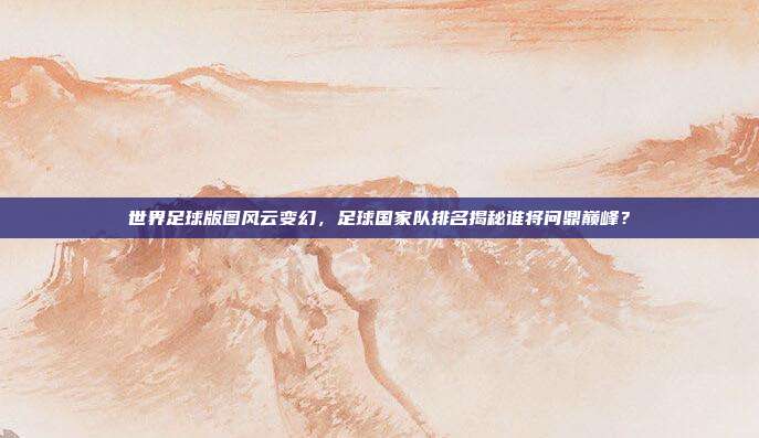 世界足球版图风云变幻，足球国家队排名揭秘谁将问鼎巅峰？