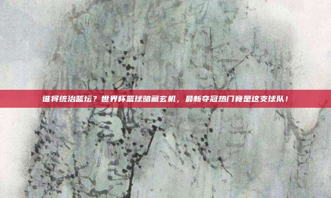 谁将统治篮坛？世界杯篮球暗藏玄机，最新夺冠热门竟是这支球队！