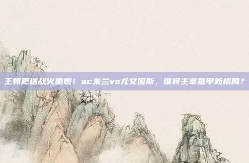 王朝更迭战火重燃！ac米兰vs尤文图斯，谁将主宰意甲新格局？