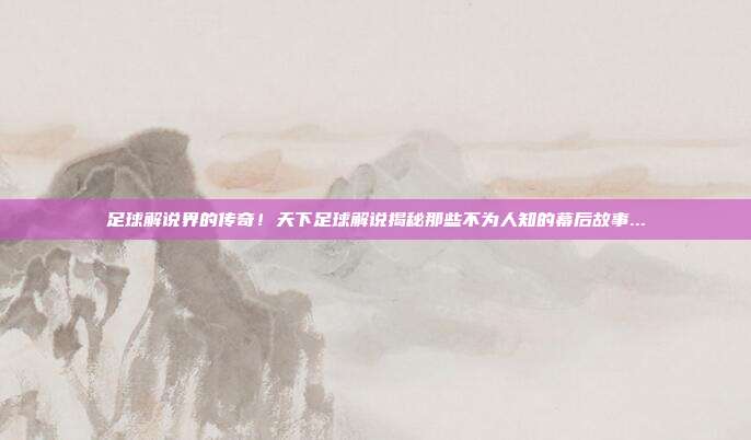 足球解说界的传奇！天下足球解说揭秘那些不为人知的幕后故事...