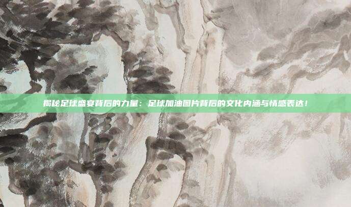 揭秘足球盛宴背后的力量：足球加油图片背后的文化内涵与情感表达！