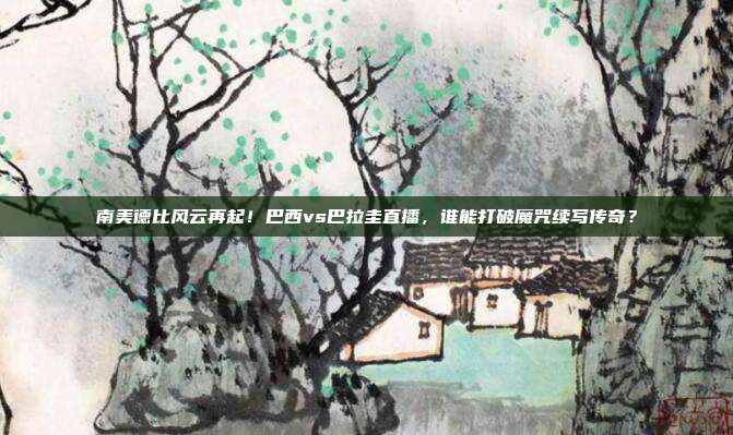 南美德比风云再起！巴西vs巴拉圭直播，谁能打破魔咒续写传奇？