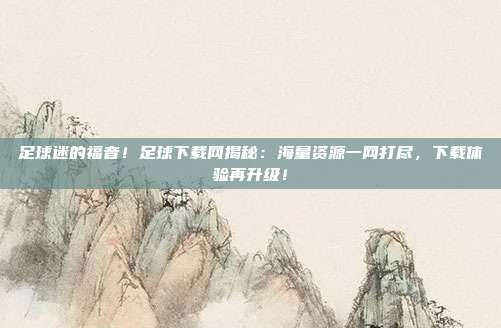 足球迷的福音！足球下载网揭秘：海量资源一网打尽，下载体验再升级！