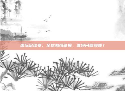 国际足球赛：全球激情碰撞，谁将问鼎巅峰？