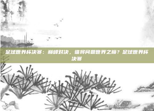 足球世界杯决赛：巅峰对决，谁将问鼎世界之巅？足球世界杯决赛