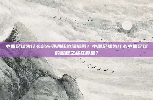 中国足球为什么总在亚洲杯边缘徘徊？中国足球为什么中国足球的崛起之路在哪里？