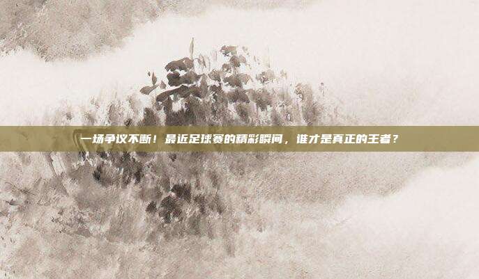 一场争议不断！最近足球赛的精彩瞬间，谁才是真正的王者？
