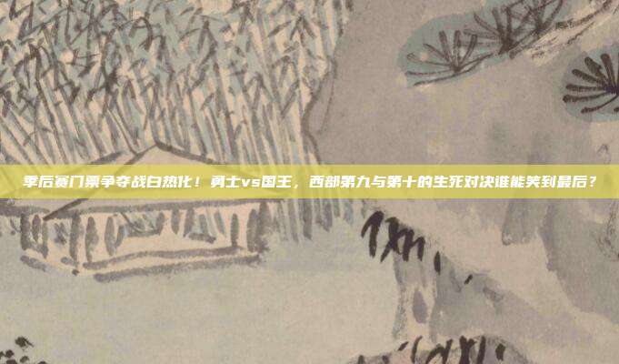 季后赛门票争夺战白热化！勇士vs国王，西部第九与第十的生死对决谁能笑到最后？