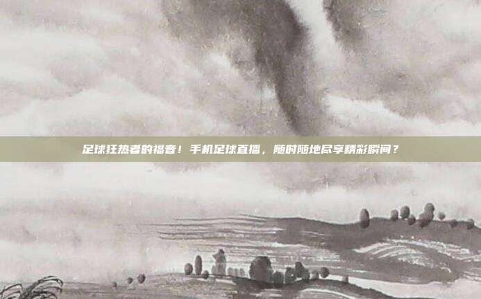 足球狂热者的福音！手机足球直播，随时随地尽享精彩瞬间？