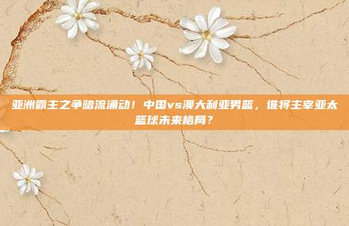 亚洲霸主之争暗流涌动！中国vs澳大利亚男篮，谁将主宰亚太篮球未来格局？
