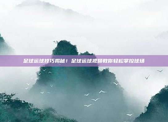 足球运球技巧揭秘！足球运球视频教你轻松掌控球场