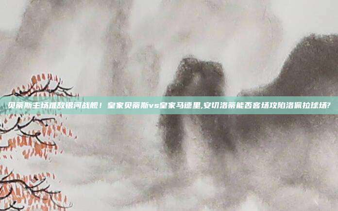 贝蒂斯主场难敌银河战舰！皇家贝蒂斯vs皇家马德里,安切洛蒂能否客场攻陷洛佩拉球场?
