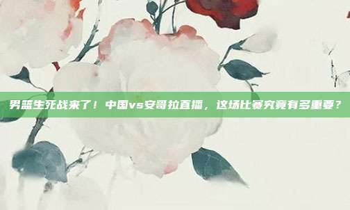 男篮生死战来了！中国vs安哥拉直播，这场比赛究竟有多重要？