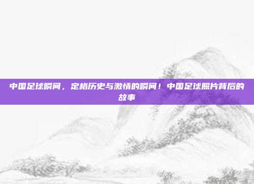 中国足球瞬间，定格历史与激情的瞬间！中国足球照片背后的故事