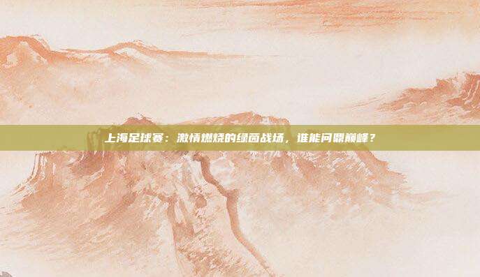 上海足球赛：激情燃烧的绿茵战场，谁能问鼎巅峰？