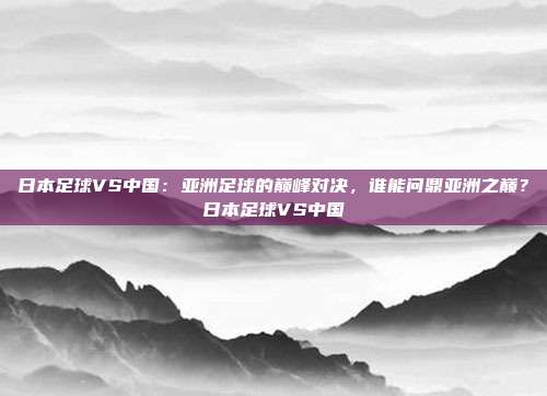日本足球VS中国：亚洲足球的巅峰对决，谁能问鼎亚洲之巅？日本足球VS中国