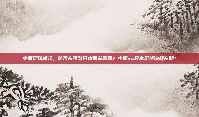 中国足球崛起，能否在强敌日本面前翻盘？中国vs日本足球决战在即！