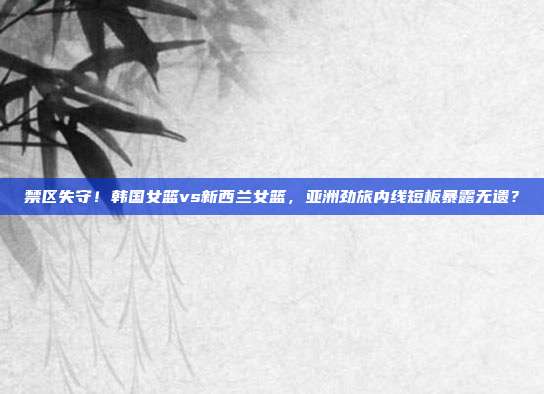 禁区失守！韩国女篮vs新西兰女篮，亚洲劲旅内线短板暴露无遗？