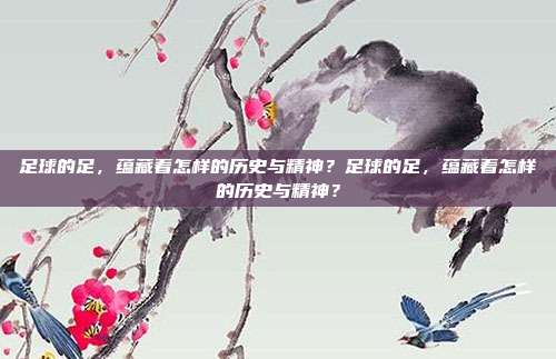 足球的足，蕴藏着怎样的历史与精神？足球的足，蕴藏着怎样的历史与精神？