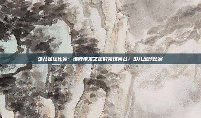 少儿足球比赛：培养未来之星的竞技舞台！少儿足球比赛