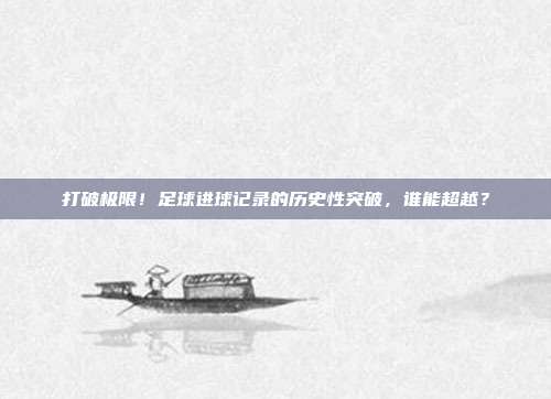 打破极限！足球进球记录的历史性突破，谁能超越？