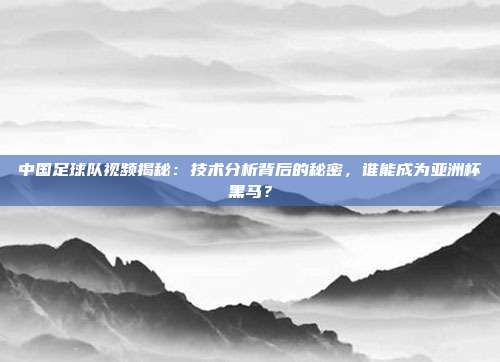 中国足球队视频揭秘：技术分析背后的秘密，谁能成为亚洲杯黑马？