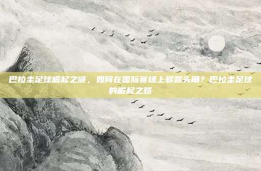 巴拉圭足球崛起之谜，如何在国际赛场上崭露头角？巴拉圭足球的崛起之路
