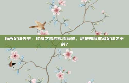 梅西足球先生：传奇之路的辉煌巅峰，他是如何成就足球之王的？