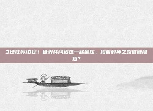 3场狂轰10球！世界杯阿根廷一路碾压，梅西封神之路谁能阻挡？