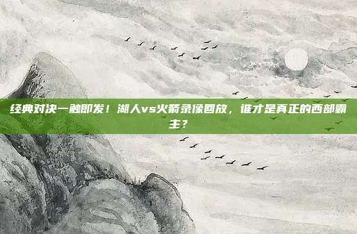 经典对决一触即发！湖人vs火箭录像回放，谁才是真正的西部霸主？